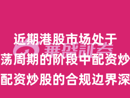 近期港股市场处于宽幅震荡周期的阶段中配资炒股的合规边界深度分
